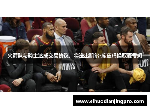 火箭队与骑士达成交易协议，将送出凯尔-库兹玛换取麦考姆